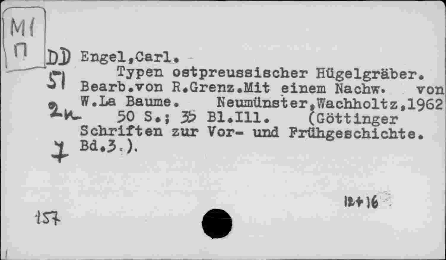 ﻿І П DJ Bngel.Carl
І»» Typen ost preussischer Hügelgräber Bearb.von R.Grenz.Mit einem Nachw.
« W.La Baume. Г
50 S»; 3? Bl.Ill.	(Göttinger
Schriften zur Vor- und Frühgeschichte
. ___ _____ von
Neumünster»Wachholtz,1962 (Göttinger
1ST
